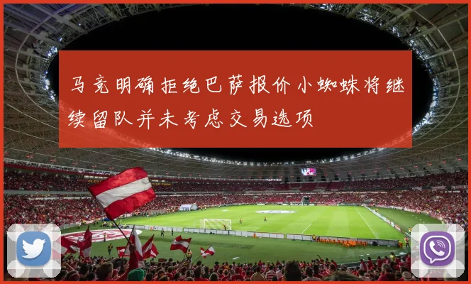 马竞明确拒绝巴萨报价小蜘蛛将继续留队并未考虑交易选项