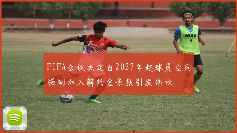 FIFA会议决定自2027年起球员合同强制加入解约金条款引发热议