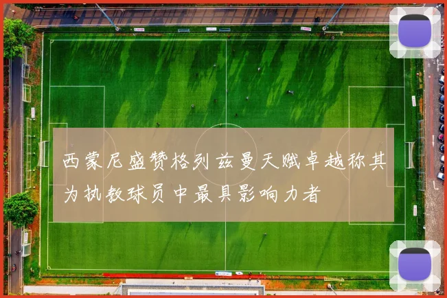 西蒙尼盛赞格列兹曼天赋卓越称其为执教球员中最具影响力者