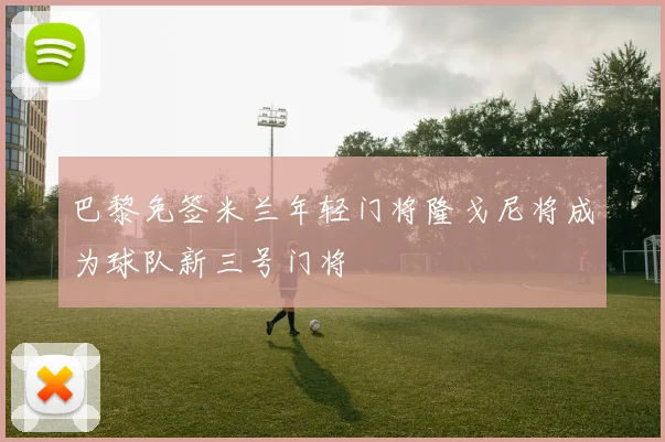 巴黎免签米兰年轻门将隆戈尼将成为球队新三号门将