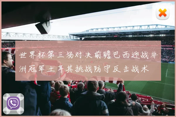世界杯第三场对决前瞻巴西迎战非洲冠军土耳其挑战防守反击战术