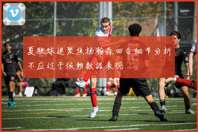 夏联球迷聚焦杨瀚森回合细节分析不应过于依赖数据表现