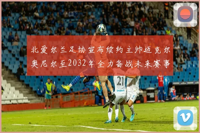 北爱尔兰足协宣布续约主帅迈克尔奥尼尔至2032年全力备战未来赛事
