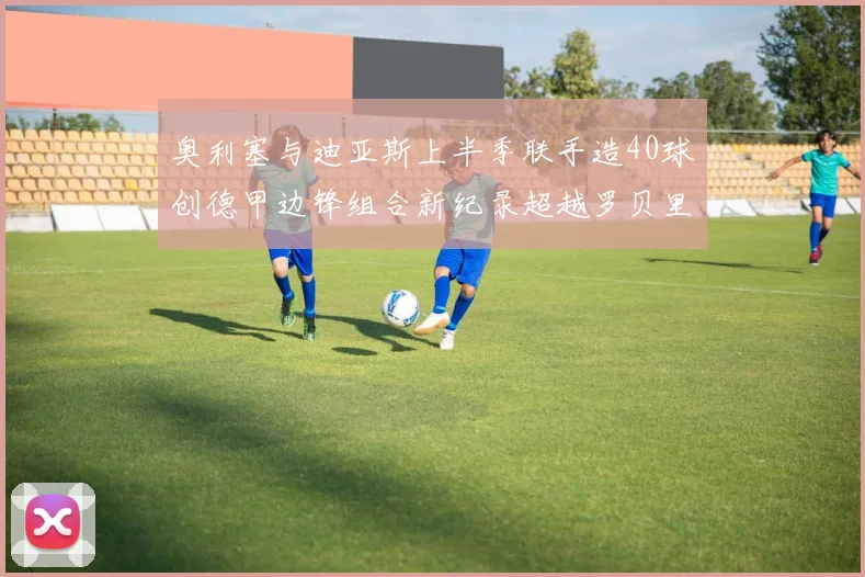 奥利塞与迪亚斯上半季联手造40球创德甲边锋组合新纪录超越罗贝里