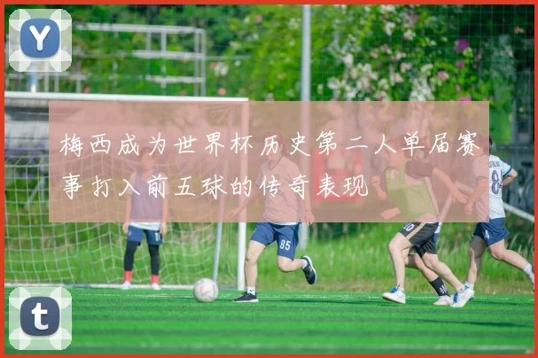 梅西成为世界杯历史第二人单届赛事打入前五球的传奇表现