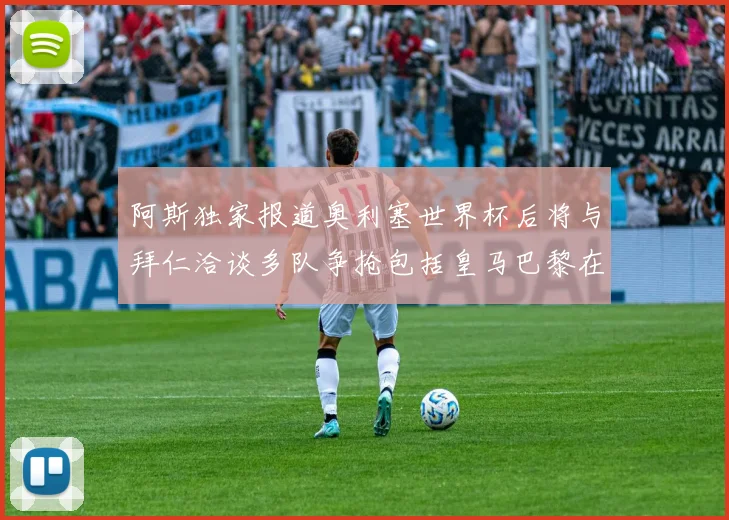 阿斯独家报道奥利塞世界杯后将与拜仁洽谈多队争抢包括皇马巴黎在内