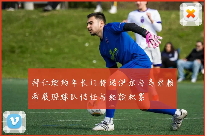 拜仁续约年长门将诺伊尔与乌尔赖希展现球队信任与经验积累