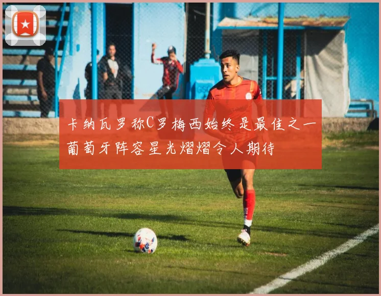 卡纳瓦罗称C罗梅西始终是最佳之一葡萄牙阵容星光熠熠令人期待