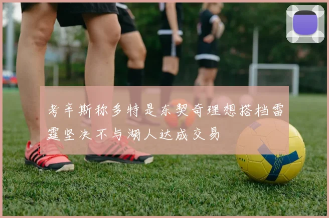 考辛斯称多特是东契奇理想搭档雷霆坚决不与湖人达成交易