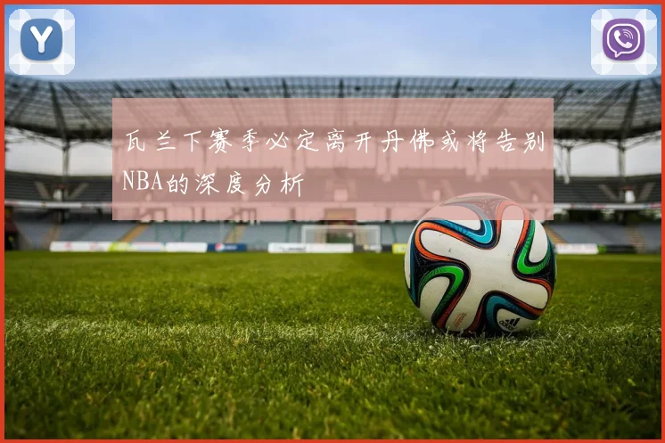 瓦兰下赛季必定离开丹佛或将告别NBA的深度分析
