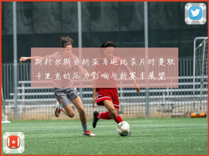 斯科尔斯分析亚马逊纪录片对曼联卡里克的压力影响与新赛季展望