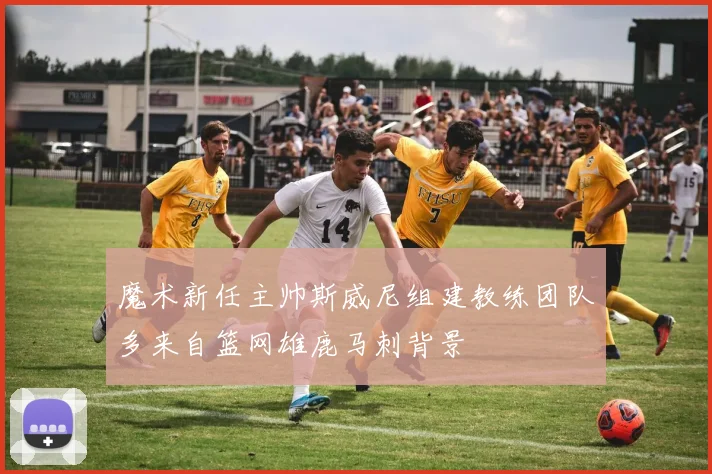 魔术新任主帅斯威尼组建教练团队多来自篮网雄鹿马刺背景