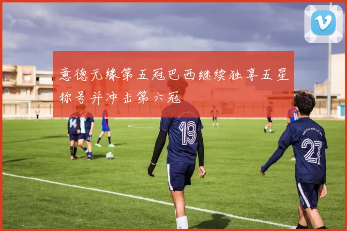 意德无缘第五冠巴西继续独享五星称号并冲击第六冠