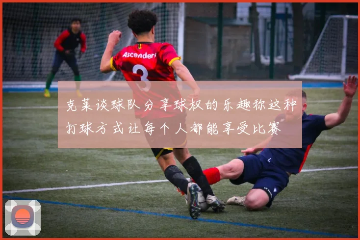 克莱谈球队分享球权的乐趣称这种打球方式让每个人都能享受比赛