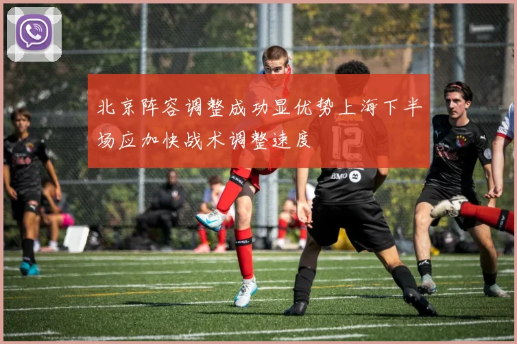 北京阵容调整成功显优势上海下半场应加快战术调整速度