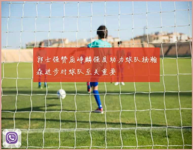 郭士强赞庞峥麟强度助力球队杨瀚森进步对球队至关重要
