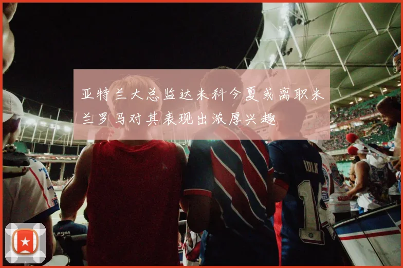 亚特兰大总监达米科今夏或离职米兰罗马对其表现出浓厚兴趣