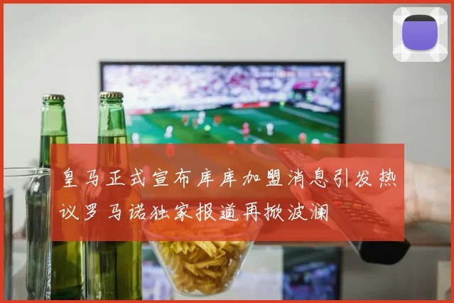 皇马正式宣布库库加盟消息引发热议罗马诺独家报道再掀波澜