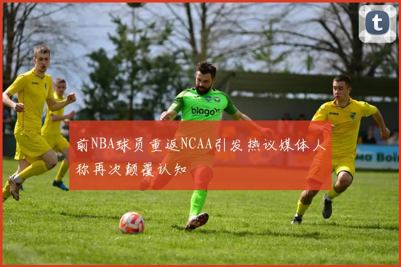 前NBA球员重返NCAA引发热议媒体人称再次颠覆认知